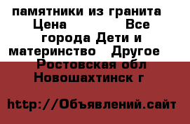 памятники из гранита › Цена ­ 10 000 - Все города Дети и материнство » Другое   . Ростовская обл.,Новошахтинск г.